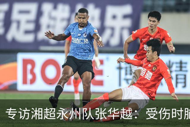 专访湘超永州队张华越：受伤时脑袋有些“懵”，主场首战期待亲临现场为球队加油